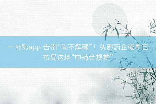 一分彩app 告别“尚不解确”！头部药企或早已布局这场“中药合规赛”