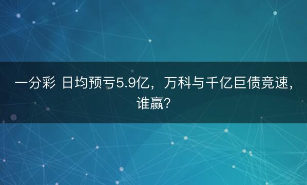 一分彩 日均预亏5.9亿,万科与千亿巨债竞速,谁赢?
