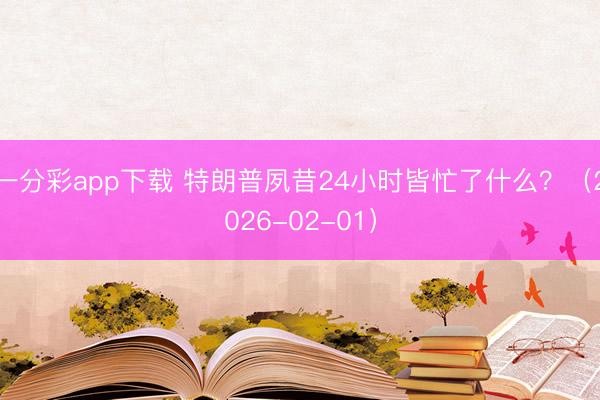 一分彩app下载 特朗普夙昔24小时皆忙了什么？（2026-02-01）