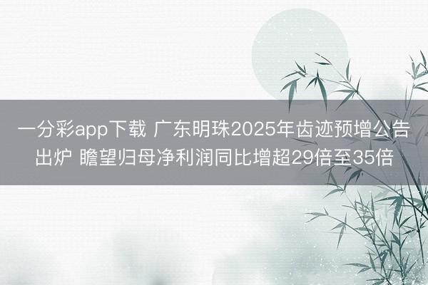 一分彩app下载 广东明珠2025年齿迹预增公告出炉 瞻望归母净利润同比增超29倍至35倍