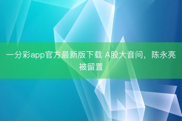 一分彩app官方最新版下载 A股大音问，陈永亮被留置