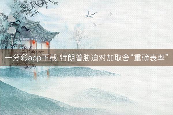 一分彩app下载 特朗普胁迫对加取舍“重磅表率”