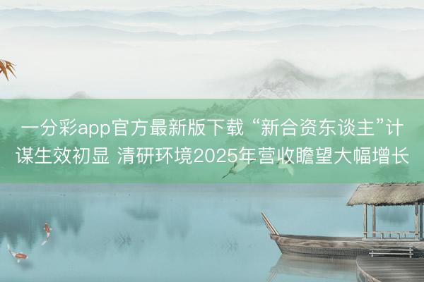 一分彩app官方最新版下载 “新合资东谈主”计谋生效初显 清研环境2025年营收瞻望大幅增长