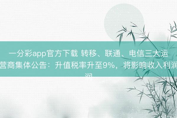 一分彩app官方下载 转移、联通、电信三大运营商集体公告：升值税率升至9%，将影响收入利润