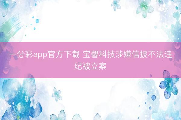 一分彩app官方下载 宝馨科技涉嫌信披不法违纪被立案