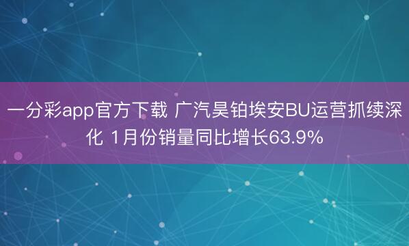 一分彩app官方下载 广汽昊铂埃安BU运营抓续深化 1月份销量同比增长63.9%
