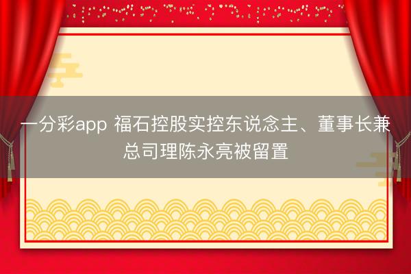 一分彩app 福石控股实控东说念主、董事长兼总司理陈永亮被留置