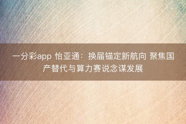 一分彩app 怡亚通：换届锚定新航向 聚焦国产替代与算力赛说念谋发展