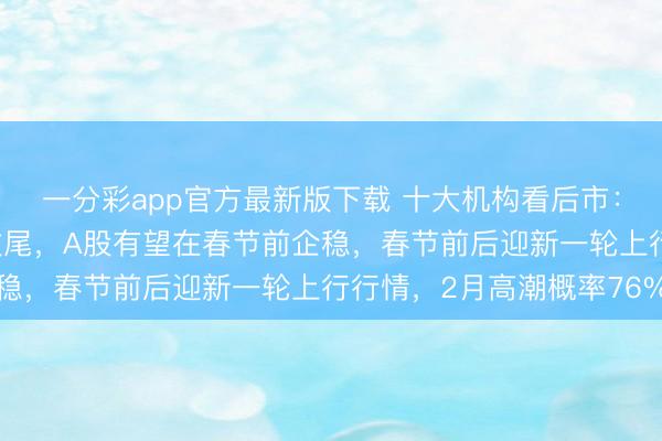 一分彩app官方最新版下载 十大机构看后市:本轮ETF聚会赎回潮收尾,A股有望在春节前企稳,春节前后迎新一轮上行行情,2月高潮概率76%