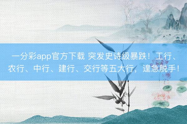 一分彩app官方下载 突发史诗级暴跌！工行、农行、中行、建行、交行等五大行，遑急脱手！