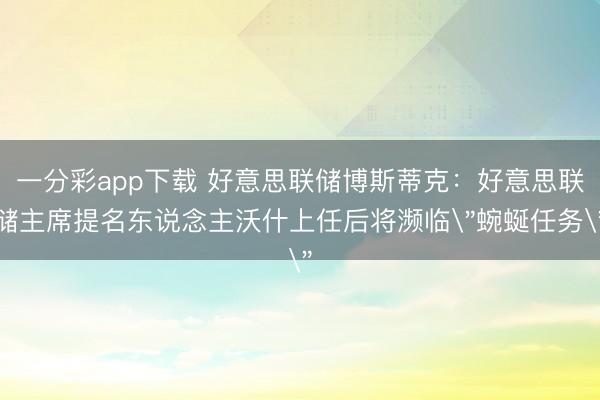 一分彩app下载 好意思联储博斯蒂克：好意思联储主席提名东说念主沃什上任后将濒临
