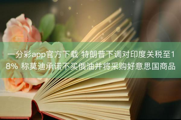 一分彩app官方下载 特朗普下调对印度关税至18% 称莫迪承诺不买俄油并将采购好意思国商品