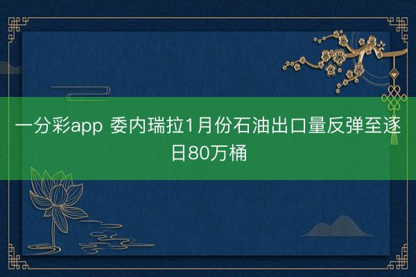 一分彩app 委内瑞拉1月份石油出口量反弹至逐日80万桶