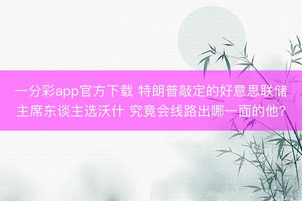 一分彩app官方下载 特朗普敲定的好意思联储主席东谈主选沃什 究竟会线路出哪一面的他？