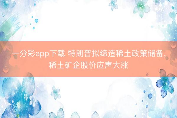 一分彩app下载 特朗普拟缔造稀土政策储备，稀土矿企股价应声大涨
