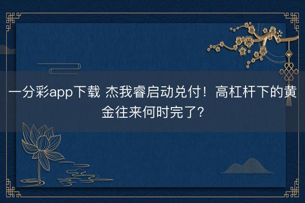 一分彩app下载 杰我睿启动兑付!高杠杆下的黄金往来何时完了?