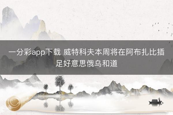 一分彩app下载 威特科夫本周将在阿布扎比插足好意思俄乌和道