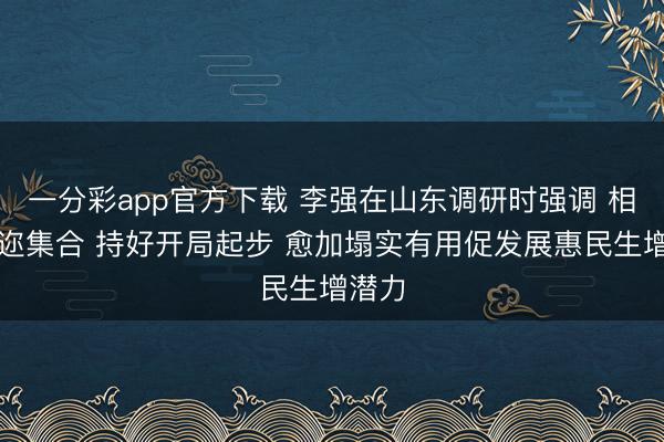 一分彩app官方下载 李强在山东调研时强调 相持遐迩集合 持好开局起步 愈加塌实有用促发展惠民生增潜力