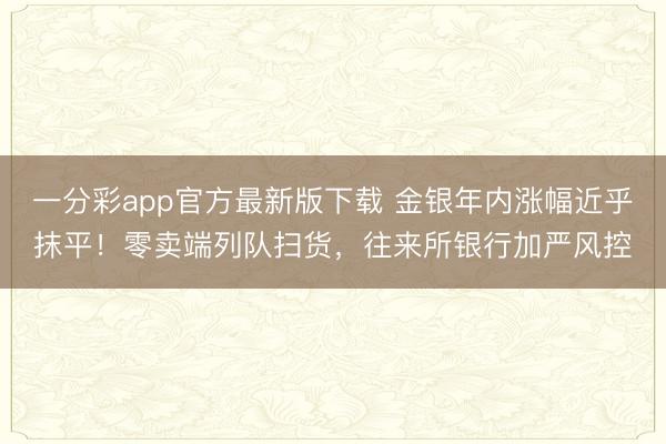 一分彩app官方最新版下载 金银年内涨幅近乎抹平!零卖端列队扫货,往来所银行加严风控