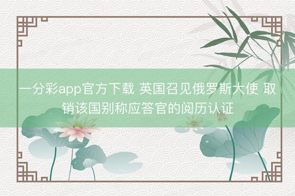 一分彩app官方下载 英国召见俄罗斯大使 取销该国别称应答官的阅历认证