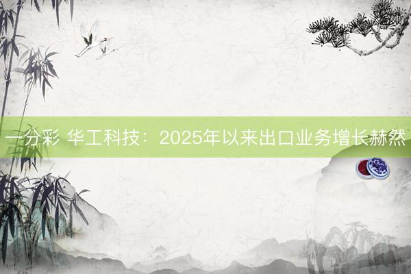 一分彩 华工科技:2025年以来出口业务增长赫然
