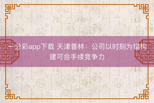 一分彩app下载 天津普林：公司以时刻为锚构建可合手续竞争力