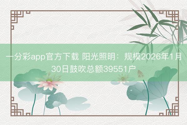 一分彩app官方下载 阳光照明：规模2026年1月30日鼓吹总额39551户