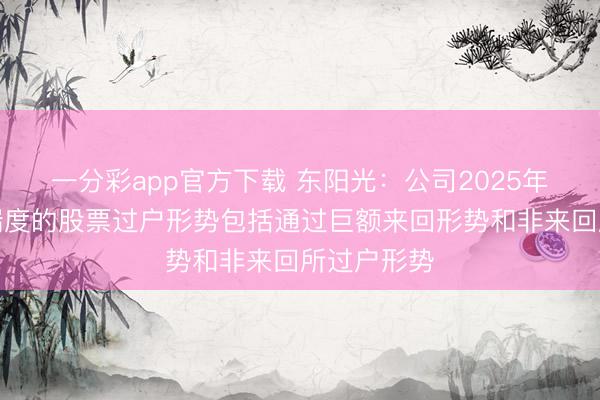 一分彩app官方下载 东阳光：公司2025年职工捏股揣度的股票过户形势包括通过巨额来回形势和非来回所过户形势