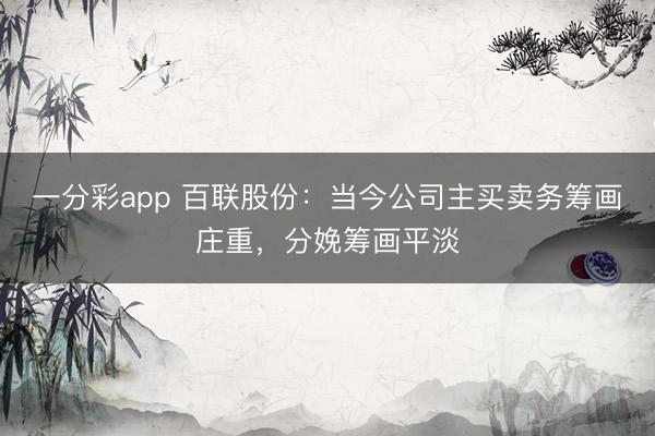 一分彩app 百联股份:当今公司主买卖务筹画庄重,分娩筹画平淡