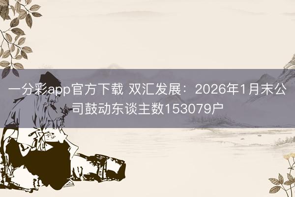一分彩app官方下载 双汇发展:2026年1月末公司鼓动东谈主数153079户