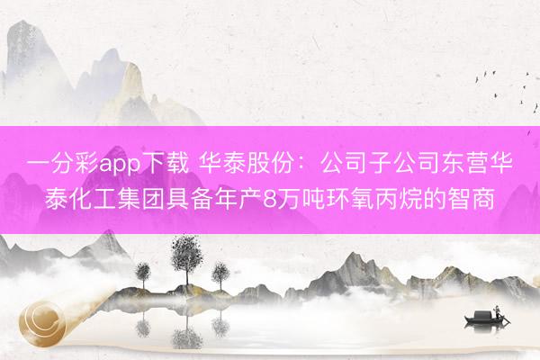 一分彩app下载 华泰股份:公司子公司东营华泰化工集团具备年产8万吨环氧丙烷的智商