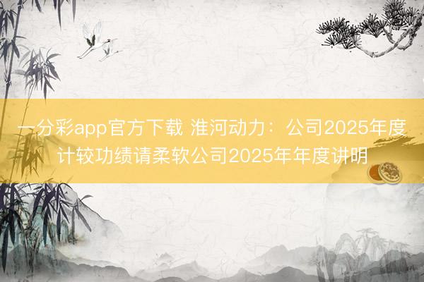 一分彩app官方下载 淮河动力：公司2025年度计较功绩请柔软公司2025年年度讲明