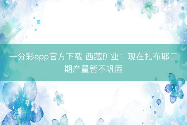一分彩app官方下载 西藏矿业：现在扎布耶二期产量暂不巩固