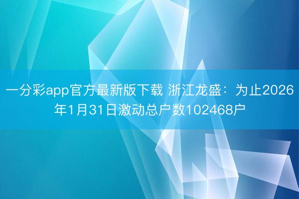 一分彩app官方最新版下载 浙江龙盛:为止2026年1月31日激动总户数102468户