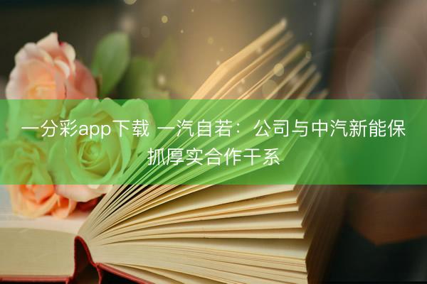 一分彩app下载 一汽自若：公司与中汽新能保抓厚实合作干系