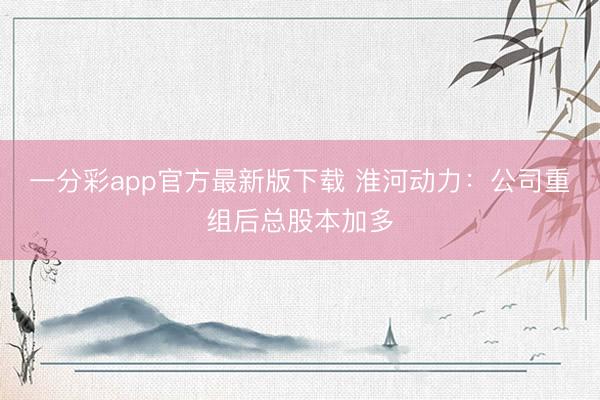 一分彩app官方最新版下载 淮河动力：公司重组后总股本加多