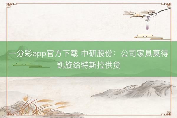 一分彩app官方下载 中研股份：公司家具莫得凯旋给特斯拉供货