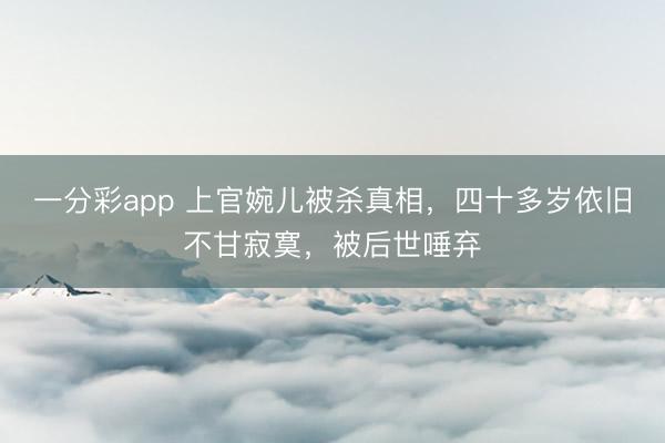 一分彩app 上官婉儿被杀真相，四十多岁依旧不甘寂寞，被后世唾弃
