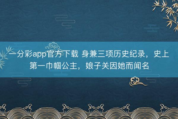 一分彩app官方下载 身兼三项历史纪录，史上第一巾帼公主，娘子关因她而闻名
