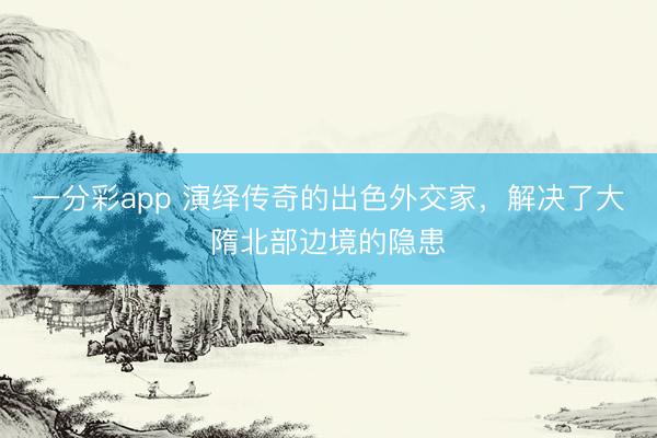 一分彩app 演绎传奇的出色外交家，解决了大隋北部边境的隐患
