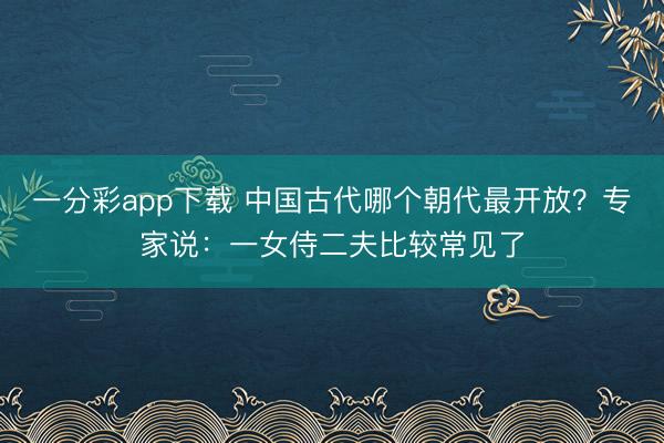 一分彩app下载 中国古代哪个朝代最开放？专家说：一女侍二夫比较常见了
