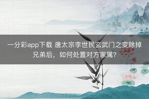 一分彩app下载 唐太宗李世民玄武门之变除掉兄弟后，如何处置对方家属？