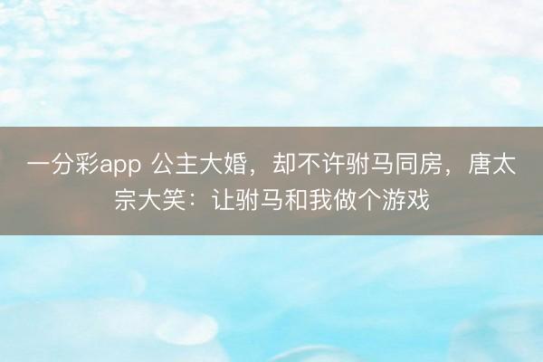 一分彩app 公主大婚,却不许驸马同房,唐太宗大笑:让驸马和我做个游戏