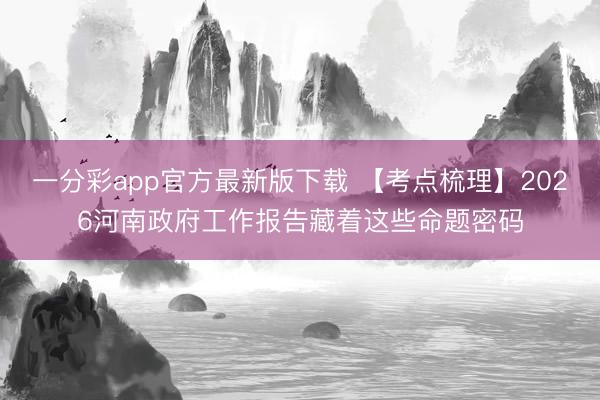 一分彩app官方最新版下载 【考点梳理】2026河南政府工作报告藏着这些命题密码