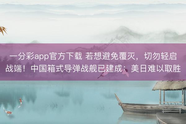 一分彩app官方下载 若想避免覆灭，切勿轻启战端！中国箱式导弹战舰已建成：美日难以取胜