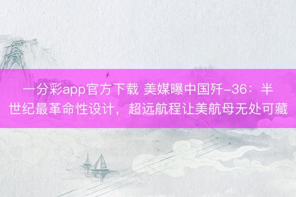 一分彩app官方下载 美媒曝中国歼-36：半世纪最革命性设计，超远航程让美航母无处可藏