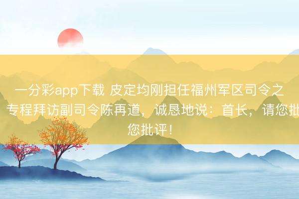 一分彩app下载 皮定均刚担任福州军区司令之后，专程拜访副司令陈再道，诚恳地说：首长，请您批评！