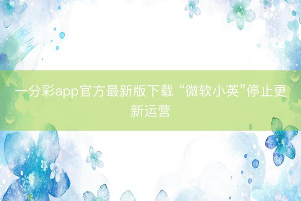 一分彩app官方最新版下载 “微软小英”停止更新运营