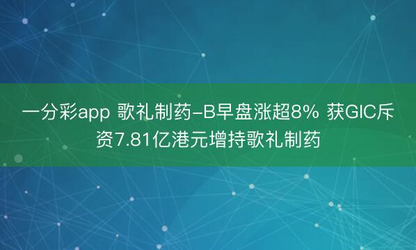 一分彩app 歌礼制药-B早盘涨超8% 获GIC斥资7.81亿港元增持歌礼制药