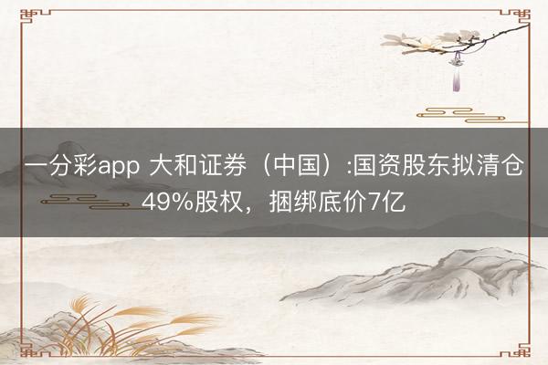 一分彩app 大和证券（中国）:国资股东拟清仓49%股权，捆绑底价7亿